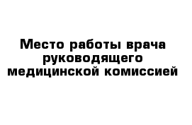 Место работы врача руководящего медицинской комиссией